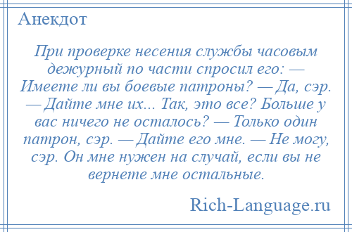 
    При проверке несения службы часовым дежурный по части спросил его: — Имеете ли вы боевые патроны? — Да, сэр. — Дайте мне их... Так, это все? Больше у вас ничего не осталось? — Только один патрон, сэр. — Дайте его мне. — Не могу, сэр. Он мне нужен на случай, если вы не вернете мне остальные.