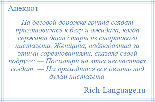 
    На беговой дорожке группа солдат приготовилась к бегу и ожидала, когда сержант даст старт из стартового пистолета. Женщина, наблюдавшая за этими соревнованиями, сказала своей подруге: — Посмотри на этих несчастных солдат: — Им приходится все делать под дулом пистолета.