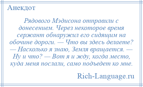 
    Рядового Мэдисона отправили с донесением. Через некоторое время сержант обнаружил его сидящим на обочине дороги. — Что вы здесь делаете? — Насколько я знаю, Земля вращается. — Ну и что? — Вот я и жду, когда место, куда меня послали, само подъедет ко мне.