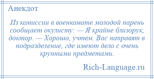 
    Из комиссии в военкомате молодой парень сообщает окулисту: — Я крайне близорук, доктор. — Хорошо, учтем. Вас направят в подразделение, где имеют дело с очень крупными предметами.