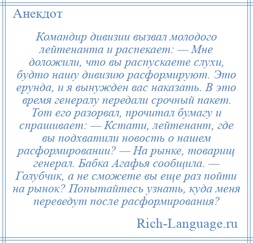 
    Командир дивизии вызвал молодого лейтенанта и распекает: — Мне доложили, что вы распускаете слухи, будто нашу дивизию расформируют. Это ерунда, и я вынужден вас наказать. В это время генералу передали срочный пакет. Тот его разорвал, прочитал бумагу и спрашивает: — Кстати, лейтенант, где вы подхватили новость о нашем расформировании? — На рынке, товарищ генерал. Бабка Агафья сообщила. — Голубчик, а не сможете вы еще раз пойти на рынок? Попытайтесь узнать, куда меня переведут после расформирования?