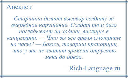 
    Старшина делает выговор солдату за очередное нарушение. Солдат то и дело поглядывает на ходики, висящие в канцелярии. — Что вы все время смотрите на часы? — Боюсь, товарищ прапорщик, что у вас не хватит времени отругать меня до обеда.