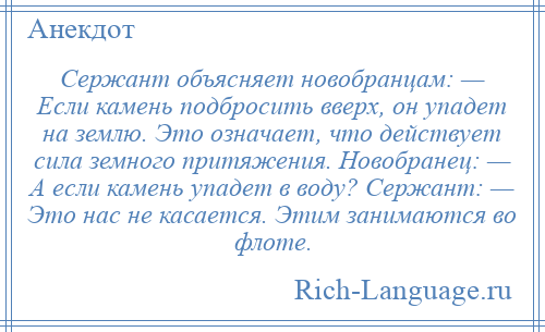 
    Сержант объясняет новобранцам: — Если камень подбросить вверх, он упадет на землю. Это означает, что действует сила земного притяжения. Новобранец: — А если камень упадет в воду? Сержант: — Это нас не касается. Этим занимаются во флоте.