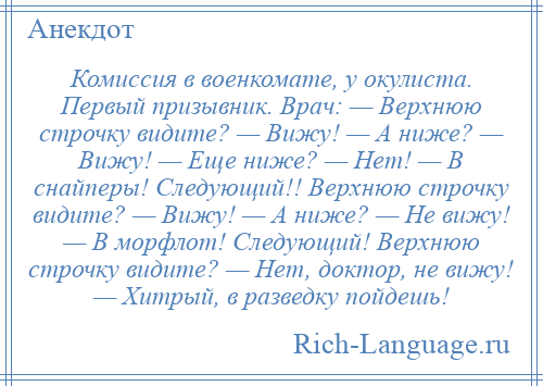 
    Комиссия в военкомате, у окулиста. Первый призывник. Врач: — Верхнюю строчку видите? — Вижу! — А ниже? — Вижу! — Еще ниже? — Нет! — В снайперы! Следующий!! Верхнюю строчку видите? — Вижу! — А ниже? — Не вижу! — В морфлот! Следующий! Верхнюю строчку видите? — Нет, доктор, не вижу! — Хитрый, в разведку пойдешь!