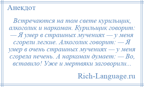 
    Встречаются на том свете курильщик, алкоголик и наркоман. Курильщик говорит: — Я умер в страшных мучениях — у меня сгорели легкие. Алкоголик говорит: — Я умер в очень страшных мучениях — у меня сгорела печень. А наркоман думает: — Во, вставило! Уже и мертвяки заговорили...