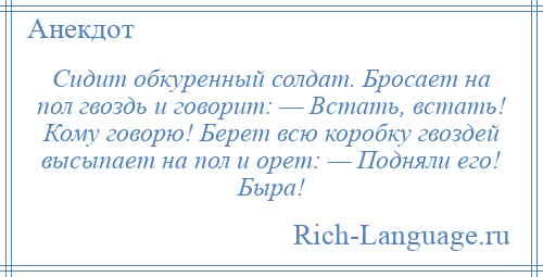 
    Сидит обкуренный солдат. Бросает на пол гвоздь и говорит: — Встать, встать! Кому говорю! Берет всю коробку гвоздей высыпает на пол и орет: — Подняли его! Быра!