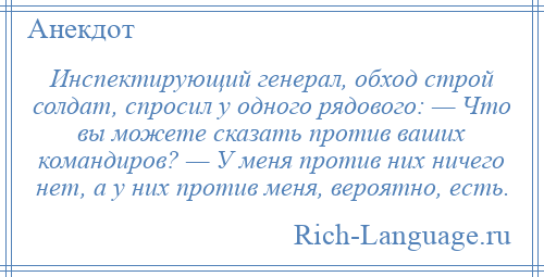 
    Инспектирующий генерал, обход строй солдат, спросил у одного рядового: — Что вы можете сказать против ваших командиров? — У меня против них ничего нет, а у них против меня, вероятно, есть.