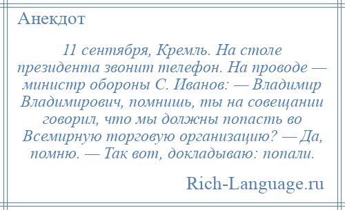 
    11 сентября, Кремль. На столе президента звонит телефон. На проводе — министр обороны С. Иванов: — Владимир Владимирович, помнишь, ты на совещании говорил, что мы должны попасть во Всемирную торговую организацию? — Да, помню. — Так вот, докладываю: попали.