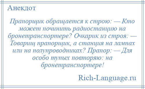 
    Прапорщик обращается к строю: — Кто может починить радиостанцию на бронетранспортере? Очкарик из строя: — Товарищ прапорщик, а станция на лампах или на полупроводниках? Прапор: — Для особо тупых повторяю: на бронетранспортере!