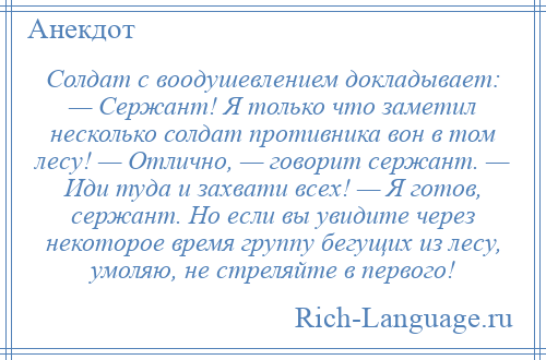 
    Солдат с воодушевлением докладывает: — Сержант! Я только что заметил несколько солдат противника вон в том лесу! — Отлично, — говорит сержант. — Иди туда и захвати всех! — Я готов, сержант. Но если вы увидите через некоторое время группу бегущих из лесу, умоляю, не стреляйте в первого!