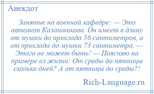 
    Занятие на военной кафедре: — Это автомат Калашникова. Он имеет в длину от мушки до приклада 56 сантиметров, а от приклада до мушки 73 сантиметра. — Этого не может быть! — Поясняю на примере из жизни: От среды до пятницы сколько дней? А от пятницы до среды?!