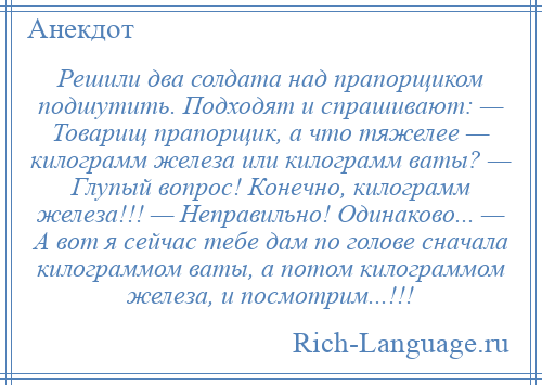 
    Решили два солдата над прапорщиком подшутить. Подходят и спрашивают: — Товарищ прапорщик, а что тяжелее — килограмм железа или килограмм ваты? — Глупый вопрос! Конечно, килограмм железа!!! — Неправильно! Одинаково... — А вот я сейчас тебе дам по голове сначала килограммом ваты, а потом килограммом железа, и посмотрим...!!!