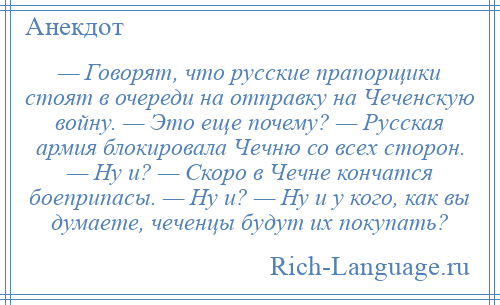 
    — Говорят, что русские прапорщики стоят в очереди на отправку на Чеченскую войну. — Это еще почему? — Русская армия блокировала Чечню со всех сторон. — Ну и? — Скоро в Чечне кончатся боеприпасы. — Ну и? — Ну и у кого, как вы думаете, чеченцы будут их покупать?