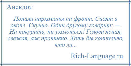 
    Попали наркоманы на фронт. Сидят в окопе. Скучно. Один другому говорит: — Ни покурить, ни уколоться! Голова ясная, свежая, аж противно. Хоть бы контузило, что ли...