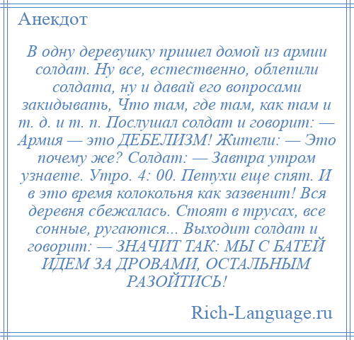 
    В одну деревушку пришел домой из армии солдат. Ну все, естественно, облепили солдата, ну и давай его вопросами закидывать, Что там, где там, как там и т. д. и т. п. Послушал солдат и говорит: — Армия — это ДЕБЕЛИЗМ! Жители: — Это почему же? Солдат: — Завтра утром узнаете. Утро. 4: 00. Петухи еще спят. И в это время колокольня как зазвенит! Вся деревня сбежалась. Стоят в трусах, все сонные, ругаются... Выходит солдат и говорит: — ЗНАЧИТ ТАК: МЫ С БАТЕЙ ИДЕМ ЗА ДРОВАМИ, ОСТАЛЬНЫМ РАЗОЙТИСЬ!