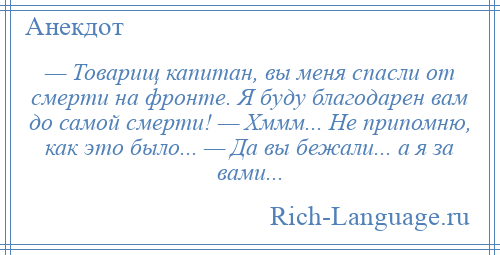 
    — Товарищ капитан, вы меня спасли от смерти на фронте. Я буду благодарен вам до самой смерти! — Хммм... Не припомню, как это было... — Да вы бежали... а я за вами...