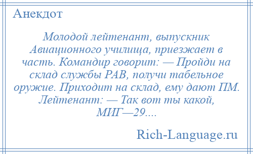 
    Молодой лейтенант, выпускник Авиационного училища, приезжает в часть. Командир говорит: — Пройди на склад службы РАВ, получи табельное оружие. Приходит на склад, ему дают ПМ. Лейтенант: — Так вот ты какой, МИГ—29....