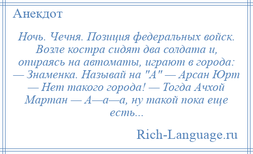 
    Ночь. Чечня. Позиция федеральных войск. Возле костра сидят два солдата и, опираясь на автоматы, играют в города: — Знаменка. Называй на А — Арсан Юрт — Нет такого города! — Тогда Ачхой Мартан — А—а—а, ну такой пока еще есть...