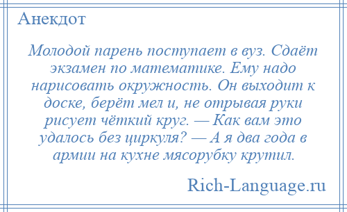 
    Молодой парень поступает в вуз. Сдаёт экзамен по математике. Ему надо нарисовать окружность. Он выходит к доске, берёт мел и, не отрывая руки рисует чёткий круг. — Как вам это удалось без циркуля? — А я два года в армии на кухне мясорубку крутил.
