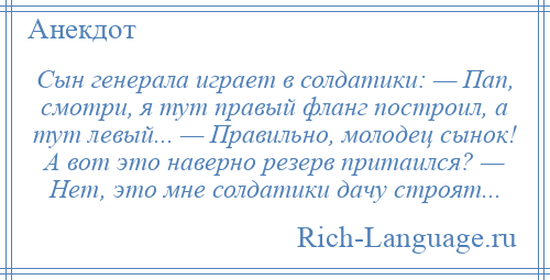 
    Сын генерала играет в солдатики: — Пап, смотри, я тут правый фланг построил, а тут левый... — Правильно, молодец сынок! А вот это наверно резерв притаился? — Нет, это мне солдатики дачу строят...