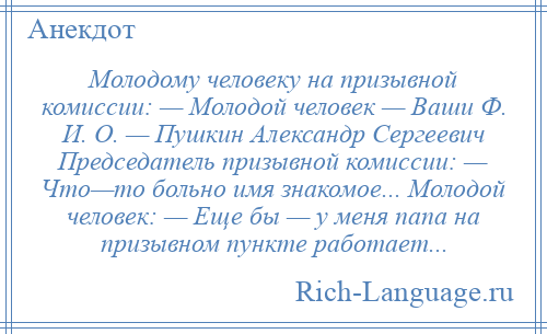 
    Молодому человеку на призывной комиссии: — Молодой человек — Ваши Ф. И. О. — Пушкин Александр Сергеевич Председатель призывной комиссии: — Что—то больно имя знакомое... Молодой человек: — Еще бы — у меня папа на призывном пункте работает...