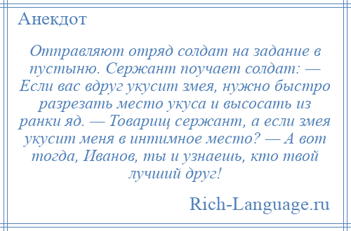 
    Отправляют отряд солдат на задание в пустыню. Сержант поучает солдат: — Если вас вдруг укусит змея, нужно быстро разрезать место укуса и высосать из ранки яд. — Товарищ сержант, а если змея укусит меня в интимное место? — А вот тогда, Иванов, ты и узнаешь, кто твой лучший друг!