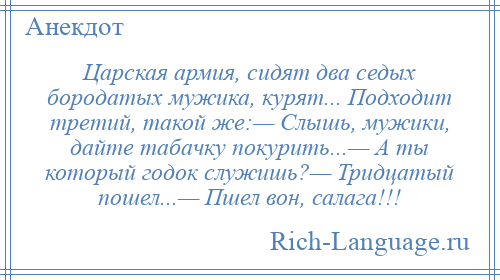 
    Царская армия, сидят два седых бородатых мужика, курят... Подходит третий, такой же:— Слышь, мужики, дайте табачку покурить...— А ты который годок служишь?— Тридцатый пошел...— Пшел вон, салага!!!