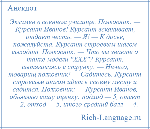 
    Экзамен в военном училище. Полковник: — Курсант Иванов! Курсант вскакивает, отдает честь: — Я! — К доске, пожалуйста. Курсант строевым шагом выходит. Полковник: — Что вы знаете о танке модели XXX ? Курсант, вытягиваясь в струнку: — Ничего, товарищ полковник! — Садитесь. Курсант строевым шагом идет к своему месту и садится. Полковник: — Курсант Иванов, объявляю вашу оценку: подход — 5, ответ — 2, отход — 5, итого средний балл — 4.