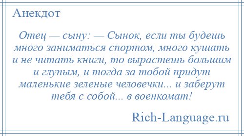 
    Отец — сыну: — Сынок, если ты будешь много заниматься спортом, много кушать и не читать книги, то вырастешь большим и глупым, и тогда за тобой придут маленькие зеленые человечки... и заберут тебя с собой... в военкомат!