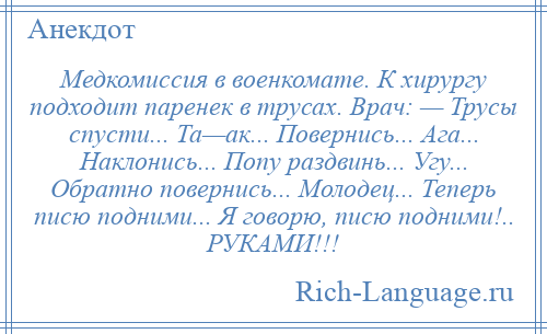 
    Медкомиссия в военкомате. К хирургу подходит паренек в трусах. Врач: — Трусы спусти... Та—ак... Повернись... Ага... Наклонись... Попу раздвинь... Угу... Обратно повернись... Молодец... Теперь писю подними... Я говорю, писю подними!.. РУКАМИ!!!