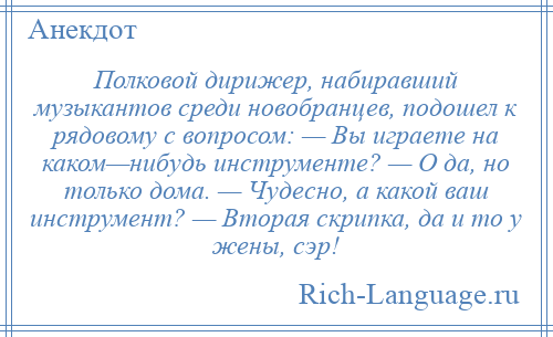 
    Полковой дирижер, набиравший музыкантов среди новобранцев, подошел к рядовому с вопросом: — Вы играете на каком—нибудь инструменте? — О да, но только дома. — Чудесно, а какой ваш инструмент? — Вторая скрипка, да и то у жены, сэр!