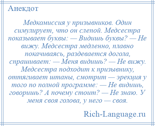 
    Медкомиссия у призывников. Один симулирует, что он слепой. Медсестра показывает буквы: — Видишь буквы? — Не вижу. Медсестра медленно, плавно покачиваясь, раздевается догола, спрашивает: — Меня видишь? — Не вижу. Медсестра подходит к призывнику, оттягивает штаны, смотрит — эрекция у того по полной программе: — Не видишь, говоришь? А почему стоит? — Не знаю. У меня своя голова, у него — своя.