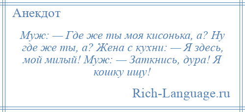 
    Муж: — Где же ты моя кисонька, а? Ну где же ты, а? Жена с кухни: — Я здесь, мой милый! Муж: — Заткнись, дура! Я кошку ищу!