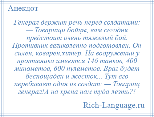 
    Генерал держит речь перед солдатами: — Товарищи бойцы, вам сегодня предстоит очень тяжелый бой. Противник великолепно подготовлен. Он силен, коварен,хитер. На вооружении у противника имеются 146 танков, 400 минометов, 600 пулеметов. Враг будет беспощаден и жесток... Тут его перебивает один из солдат: — Товарищ генерал!А на хрена нам туда лезть?!