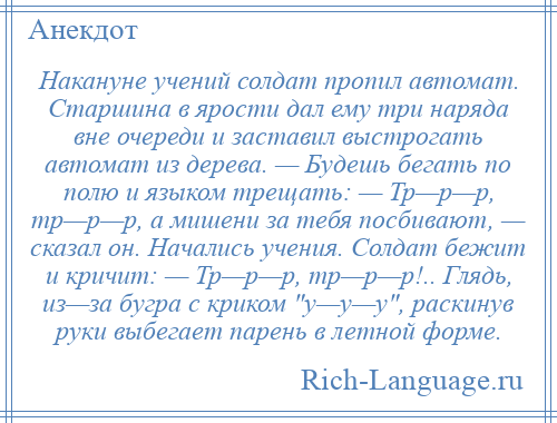 
    Накануне учений солдат пропил автомат. Старшина в ярости дал ему три наряда вне очереди и заставил выстрогать автомат из дерева. — Будешь бегать по полю и языком трещать: — Тр—р—р, тр—р—р, а мишени за тебя посбивают, — сказал он. Начались учения. Солдат бежит и кричит: — Тр—р—р, тр—р—р!.. Глядь, из—за бугра с криком у—у—у , раскинув руки выбегает парень в летной форме.