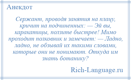 
    Сержант, проводя занятия на плацу, кричит на подчиненных: — Эй вы, каракатицы, ползите быстрее! Мимо проходит полковник и замечает: — Ладно, ладно, не обзывай их такими словами, которые они не понимают. Откуда им знать ботанику?