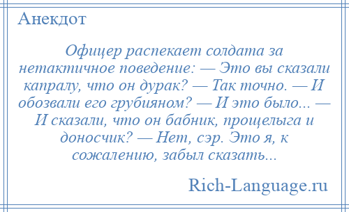 
    Офицер распекает солдата за нетактичное поведение: — Это вы сказали капралу, что он дурак? — Так точно. — И обозвали его грубияном? — И это было... — И сказали, что он бабник, прощелыга и доносчик? — Нет, сэр. Это я, к сожалению, забыл сказать...