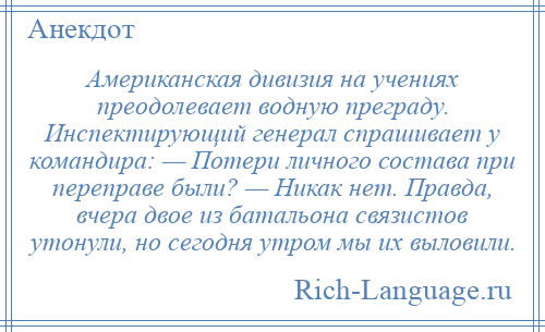 
    Американская дивизия на учениях преодолевает водную преграду. Инспектирующий генерал спрашивает у командира: — Потери личного состава при переправе были? — Никак нет. Правда, вчера двое из батальона связистов утонули, но сегодня утром мы их выловили.
