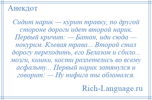 
    Сидит нарик — курит травку, по другой стороне дороги идет второй наpик. Пеpвый кричит: — Батан, иди сюда — покурим. Клевая трава... Второй стал дорогу переходить, его Белазом и сбило... мозги, кишки, кости разлетелись во всему асфальту... Первый наpик затянулся и говорит: — Hу нифига ты обломался.