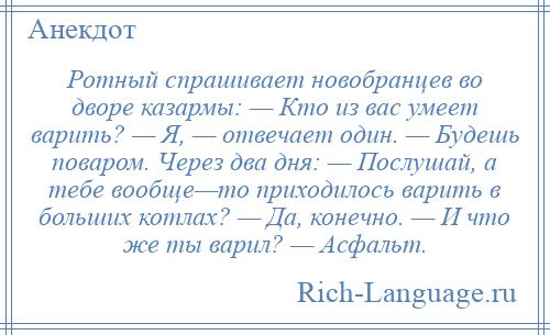 
    Ротный спрашивает новобранцев во дворе казармы: — Кто из вас умеет варить? — Я, — отвечает один. — Будешь поваром. Через два дня: — Послушай, а тебе вообще—то приходилось варить в больших котлах? — Да, конечно. — И что же ты варил? — Асфальт.