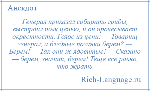 
    Генерал приказал собирать грибы, выстроил полк цепью, и он прочесывает окрестности. Голос из цепи: — Товарищ генерал, а бледные поганки берем? — Берем! — Так они ж ядовитые! — Сказано — берем, значит, берем! Теще все равно, что жрать.