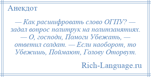 
    — Как расшифровать слово ОГПУ? — задал вопрос политрук на политзанятиях. — О, господи, Помоги Убежать, — ответил солдат. — Если наоборот, то Убежишь, Поймают, Голову Оторвут.