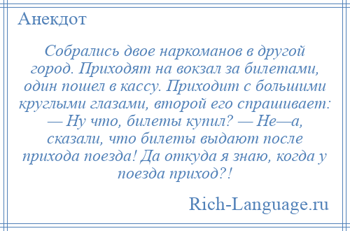 
    Собрались двое наркоманов в другой город. Приходят на вокзал за билетами, один пошел в кассу. Приходит с большими круглыми глазами, второй его спрашивает: — Ну что, билеты купил? — Не—а, сказали, что билеты выдают после прихода поезда! Да откуда я знаю, когда у поезда приход?!