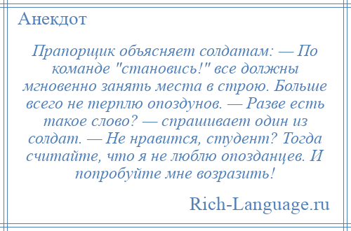 
    Прапорщик объясняет солдатам: — По команде становись! все должны мгновенно занять места в строю. Больше всего не терплю опоздунов. — Разве есть такое слово? — спрашивает один из солдат. — Не нравится, студент? Тогда считайте, что я не люблю опозданцев. И попробуйте мне возразить!