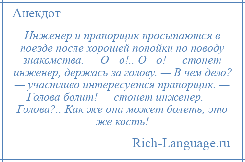 
    Инженер и прапорщик просыпаются в поезде после хорошей попойки по поводу знакомства. — О—о!.. О—о! — стонет инженер, держась за голову. — В чем дело? — участливо интересуется прапорщик. — Голова болит! — стонет инженер. — Голова?.. Как же она может болеть, это же кость!