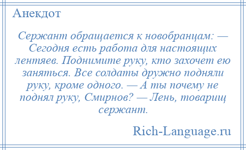 
    Сержант обращается к новобранцам: — Сегодня есть работа для настоящих лентяев. Поднимите руку, кто захочет ею заняться. Все солдаты дружно подняли руку, кроме одного. — А ты почему не поднял руку, Смирнов? — Лень, товарищ сержант.
