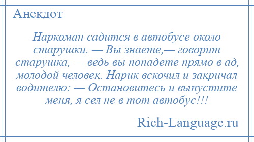 
    Наркоман садится в автобусе около старушки. — Вы знаете,— говорит старушка, — ведь вы попадете прямо в ад, молодой человек. Нарик вскочил и закричал водителю: — Остановитесь и выпустите меня, я сел не в тот автобус!!!