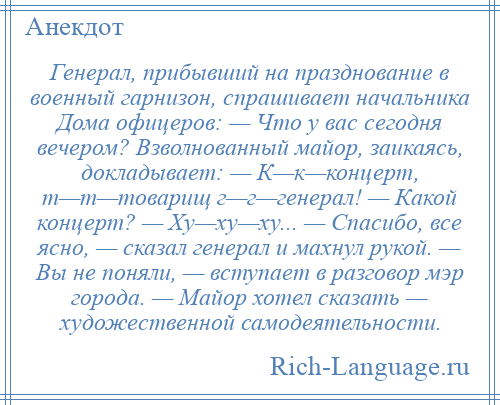 
    Генерал, прибывший на празднование в военный гарнизон, спрашивает начальника Дома офицеров: — Что у вас сегодня вечером? Взволнованный майор, заикаясь, докладывает: — К—к—концерт, т—т—товарищ г—г—генерал! — Какой концерт? — Ху—ху—ху... — Спасибо, все ясно, — сказал генерал и махнул рукой. — Вы не поняли, — вступает в разговор мэр города. — Майор хотел сказать — художественной самодеятельности.