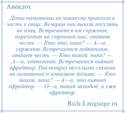 
    Дочка полковника на каникулы приехала в часть к отцу. Вечером они вышли погулять на плац. Встречается им сержант, переходит на строевой шаг, отдает честь. — Кто это, папа? — А—а, сержант. Встречается лейтенант, отдает честь. — Кто такой, папа? — А—а, лейтенант. Встречается пьяный ефрейтор. Посмотрел тусклыми глазами на полковника и ковыляет дальше. — Кто такой, папа? — А—а, это пьяный ефрейтор. — О—о, такой молодой, а уже ефрейтор.