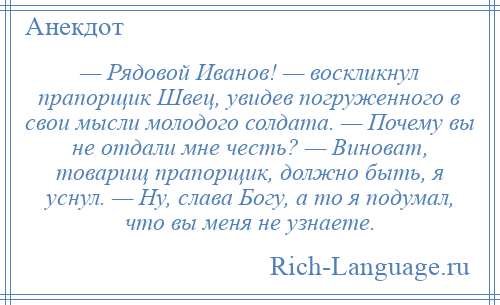 
    — Рядовой Иванов! — воскликнул прапорщик Швец, увидев погруженного в свои мысли молодого солдата. — Почему вы не отдали мне честь? — Виноват, товарищ прапорщик, должно быть, я уснул. — Ну, слава Богу, а то я подумал, что вы меня не узнаете.